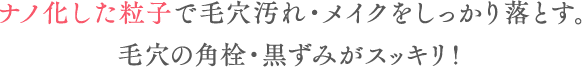 ナノ化した粒子で毛穴汚れ・メイクをしっかり落とす。毛穴の角栓・黒ずみがスッキリ!