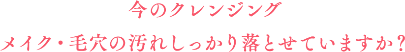 今のクレンジング、メイク・毛穴の汚れしっかり落とせていますか？